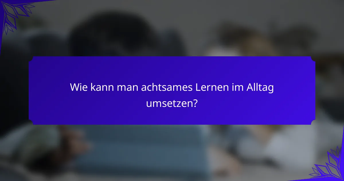 Wie kann man achtsames Lernen im Alltag umsetzen?